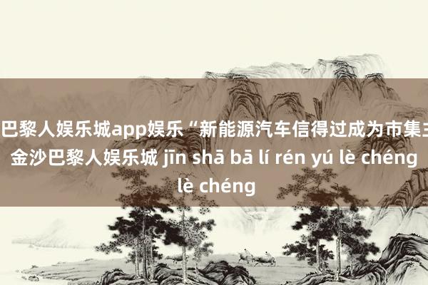 金沙巴黎人娱乐城app娱乐“新能源汽车信得过成为市集主流-金沙巴黎人娱乐城 jīn shā bā lí rén yú lè chéng