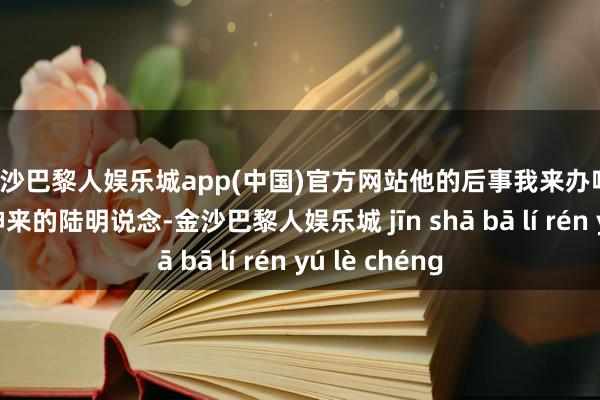 金沙巴黎人娱乐城app(中国)官方网站他的后事我来办吧！”终于回过神来的陆明说念-金沙巴黎人娱乐城 jīn shā bā lí rén yú lè chéng
