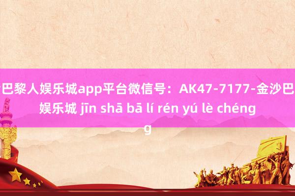 现金巴黎人娱乐城app平台微信号：AK47-7177-金沙巴黎人娱乐城 jīn shā bā lí rén yú lè chéng