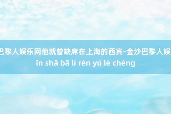 金沙巴黎人娱乐网他就曾缺席在上海的西宾-金沙巴黎人娱乐城 jīn shā bā lí rén yú lè chéng