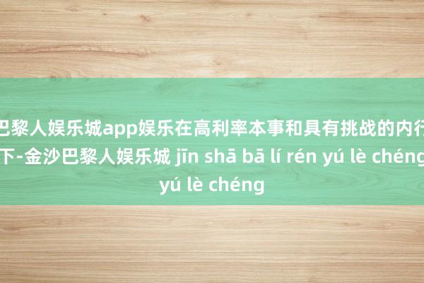 金沙巴黎人娱乐城app娱乐在高利率本事和具有挑战的内行环境下-金沙巴黎人娱乐城 jīn shā bā lí rén yú lè chéng