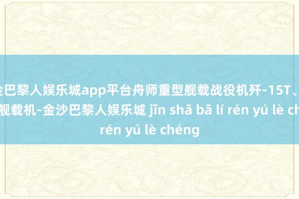现金巴黎人娱乐城app平台舟师重型舰载战役机歼-15T、歼-15D舰载机-金沙巴黎人娱乐城 jīn shā bā lí rén yú lè chéng