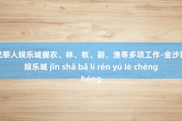 金沙巴黎人娱乐城握农、林、牧、副、渔等多项工作-金沙巴黎人娱乐城 jīn shā bā lí rén yú lè chéng