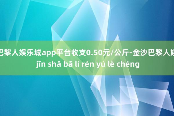 现金巴黎人娱乐城app平台收支0.50元/公斤-金沙巴黎人娱乐城 jīn shā bā lí rén yú lè chéng