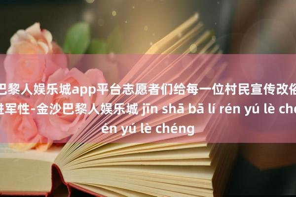 现金巴黎人娱乐城app平台志愿者们给每一位村民宣传改俗迁风的进军性-金沙巴黎人娱乐城 jīn shā bā lí rén yú lè chéng