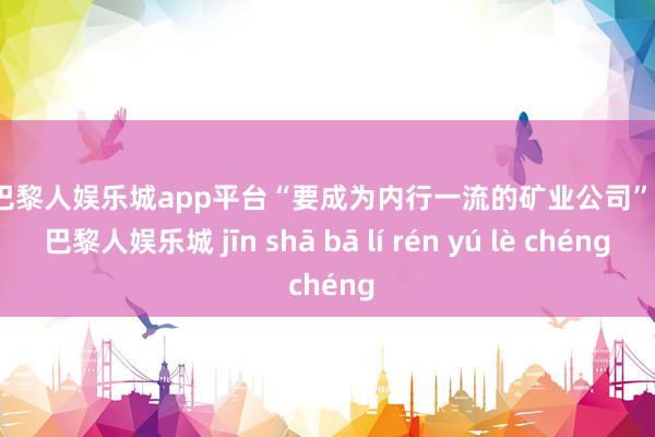 现金巴黎人娱乐城app平台“要成为内行一流的矿业公司”-金沙巴黎人娱乐城 jīn shā bā lí rén yú lè chéng