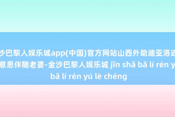 金沙巴黎人娱乐城app(中国)官方网站山西外助迪亚洛近期将顷刻返好意思伴随老婆-金沙巴黎人娱乐城 jīn shā bā lí rén yú lè chéng
