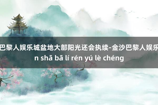 金沙巴黎人娱乐城盆地大部阳光还会执续-金沙巴黎人娱乐城 jīn shā bā lí rén yú lè chéng