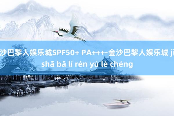 金沙巴黎人娱乐城SPF50+ PA+++-金沙巴黎人娱乐城 jīn shā bā lí rén yú lè chéng