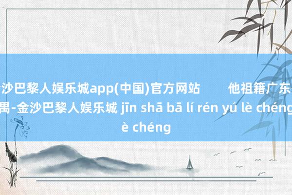 金沙巴黎人娱乐城app(中国)官方网站        他祖籍广东番禺-金沙巴黎人娱乐城 jīn shā bā lí rén yú lè chéng
