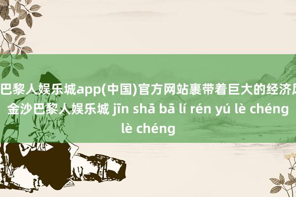 金沙巴黎人娱乐城app(中国)官方网站裹带着巨大的经济风险-金沙巴黎人娱乐城 jīn shā bā lí rén yú lè chéng