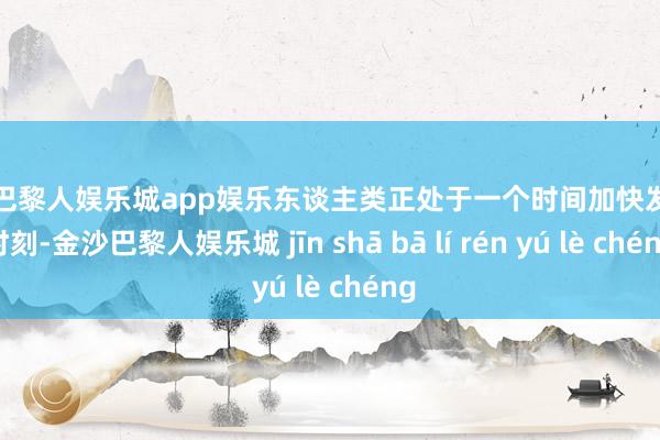 金沙巴黎人娱乐城app娱乐东谈主类正处于一个时间加快发展的时刻-金沙巴黎人娱乐城 jīn shā bā lí rén yú lè chéng
