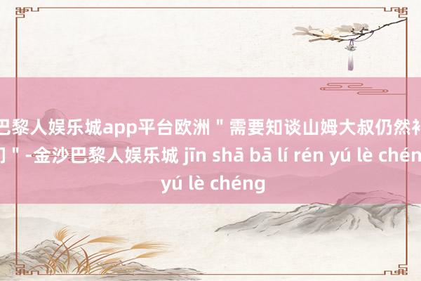 现金巴黎人娱乐城app平台欧洲＂需要知谈山姆大叔仍然补助咱们＂-金沙巴黎人娱乐城 jīn shā bā lí rén yú lè chéng