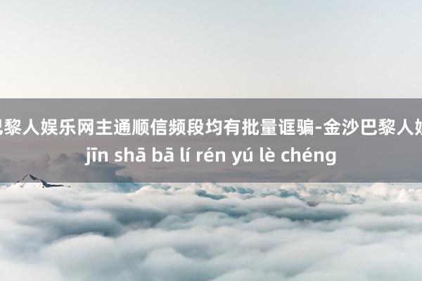 金沙巴黎人娱乐网主通顺信频段均有批量诓骗-金沙巴黎人娱乐城 jīn shā bā lí rén yú lè chéng