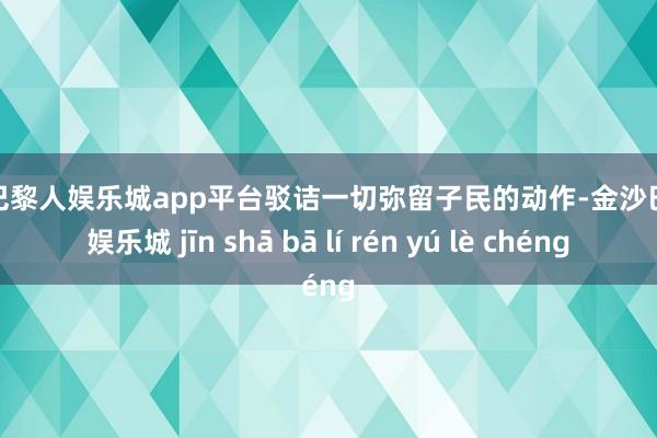 现金巴黎人娱乐城app平台驳诘一切弥留子民的动作-金沙巴黎人娱乐城 jīn shā bā lí rén yú lè chéng