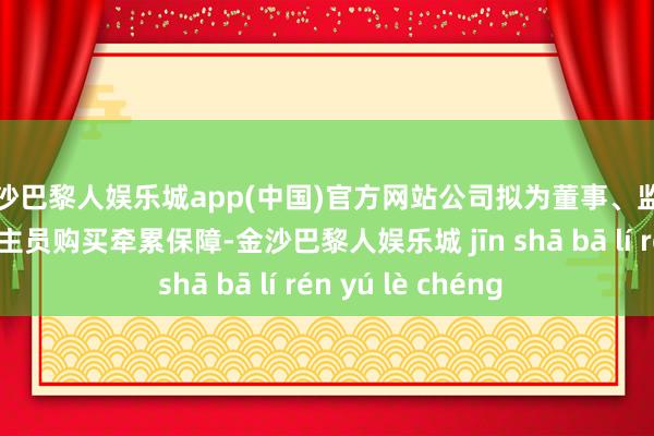 金沙巴黎人娱乐城app(中国)官方网站公司拟为董事、监事及高等护士东谈主员购买牵累保障-金沙巴黎人娱乐城 jīn shā bā lí rén yú lè chéng